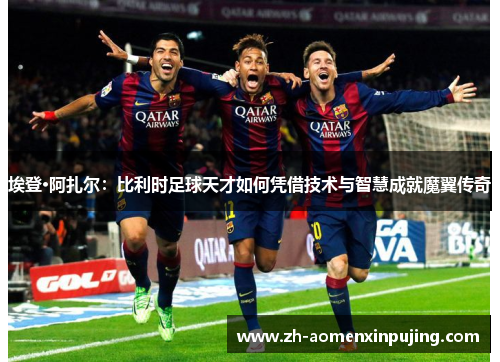 埃登·阿扎尔：比利时足球天才如何凭借技术与智慧成就魔翼传奇