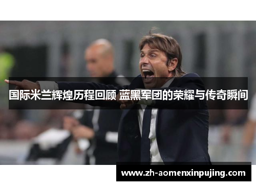国际米兰辉煌历程回顾 蓝黑军团的荣耀与传奇瞬间