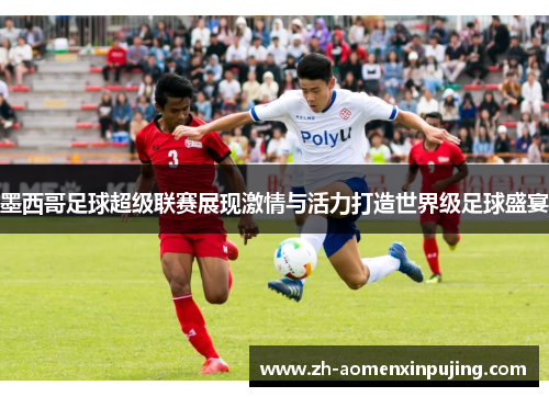 墨西哥足球超级联赛展现激情与活力打造世界级足球盛宴