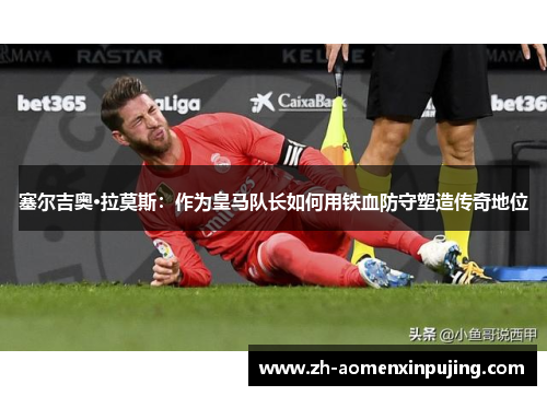 塞尔吉奥·拉莫斯：作为皇马队长如何用铁血防守塑造传奇地位