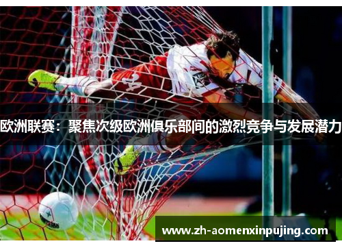 欧洲联赛：聚焦次级欧洲俱乐部间的激烈竞争与发展潜力