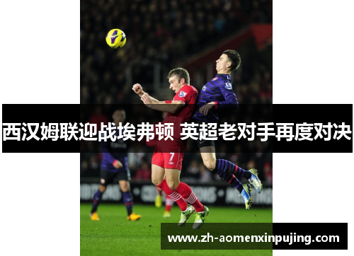 西汉姆联迎战埃弗顿 英超老对手再度对决