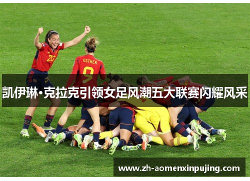 凯伊琳·克拉克引领女足风潮五大联赛闪耀风采